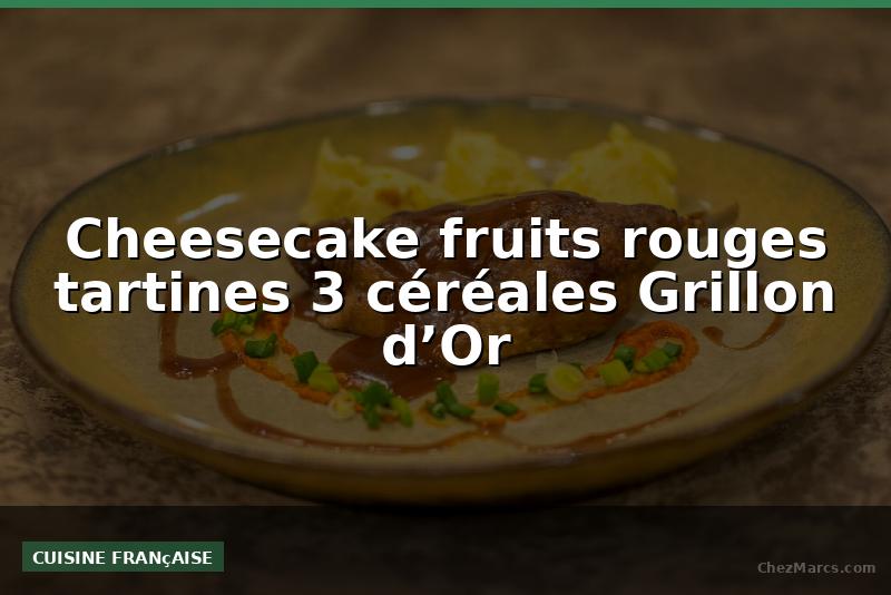 Cheesecake fruits rouges tartines 3 céréales Grillon d’Or