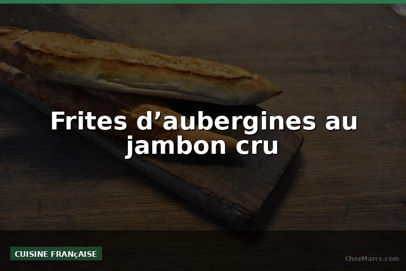 Frites d’aubergines au jambon cru