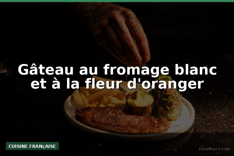 Gâteau au fromage blanc et à la fleur d'oranger