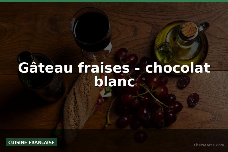 Gâteau fraises - chocolat blanc
