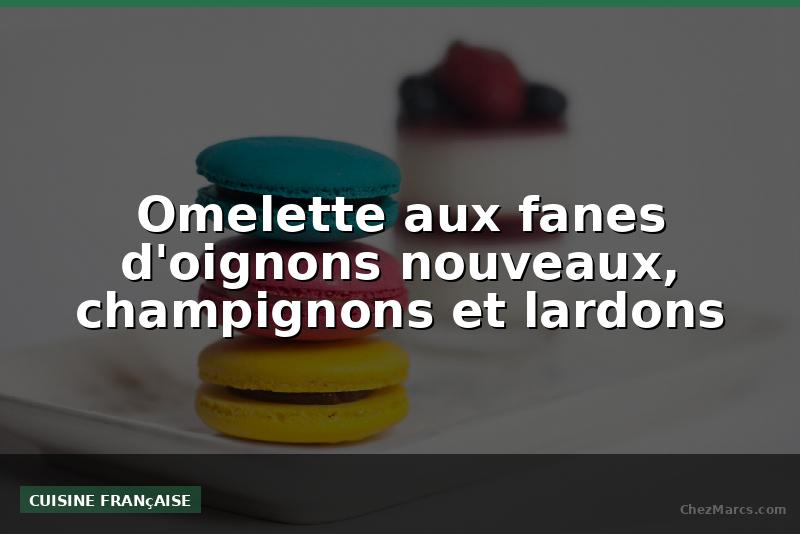 Omelette aux fanes d'oignons nouveaux, champignons et lardons